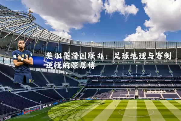 美加墨跨国联办：足球地理与赛制逻辑的深层博弈
