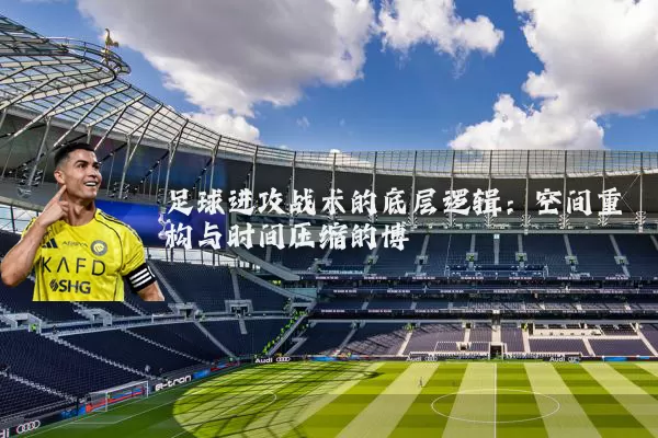足球进攻战术的底层逻辑:空间重构与时间压缩的博弈